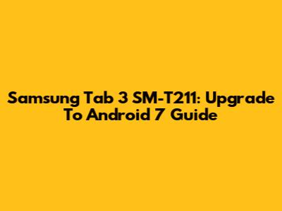 Samsung Tab 3 SM-T211: Upgrade To Android 7 Guide