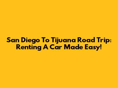 San Diego To Tijuana Road Trip: Renting A Car Made Easy!