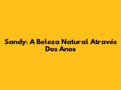 Sandy: A Beleza Natural Através Dos Anos