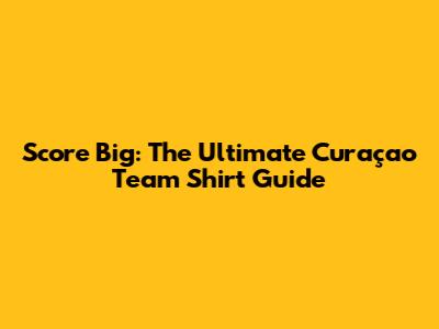 Score Big: The Ultimate Curaçao Team Shirt Guide