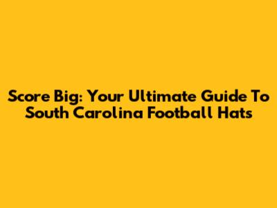 Score Big: Your Ultimate Guide To South Carolina Football Hats