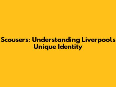 Scousers: Understanding Liverpool's Unique Identity
