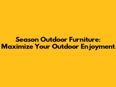 Season Outdoor Furniture: Maximize Your Outdoor Enjoyment