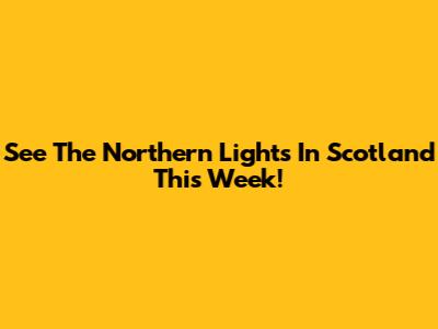 See The Northern Lights In Scotland This Week!