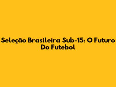 Seleção Brasileira Sub-15: O Futuro Do Futebol
