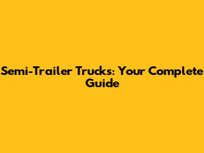 Semi-Trailer Trucks: Your Complete Guide