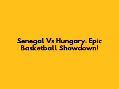 Senegal Vs Hungary: Epic Basketball Showdown!