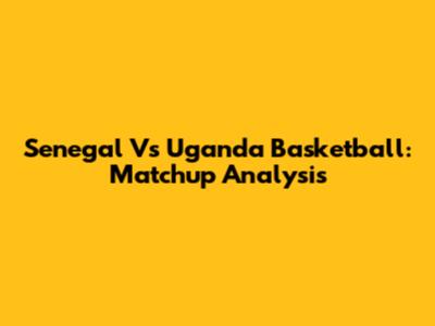 Senegal Vs Uganda Basketball: Matchup Analysis