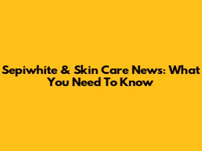 Sepiwhite & Skin Care News: What You Need To Know