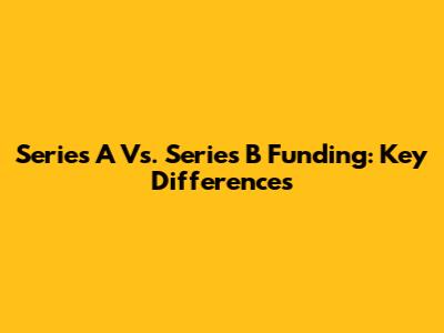 Series A Vs. Series B Funding: Key Differences