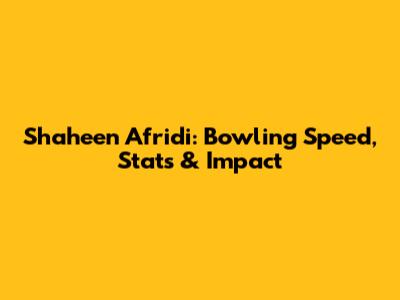 Shaheen Afridi: Bowling Speed, Stats & Impact