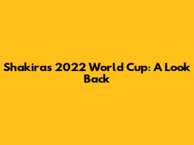Shakira's 2022 World Cup: A Look Back
