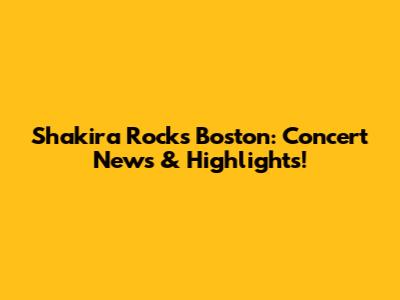 Shakira Rocks Boston: Concert News & Highlights!