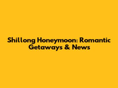 Shillong Honeymoon: Romantic Getaways & News
