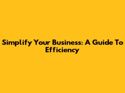 Simplify Your Business: A Guide To Efficiency