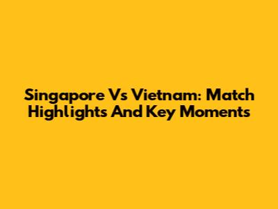 Singapore Vs Vietnam: Match Highlights And Key Moments