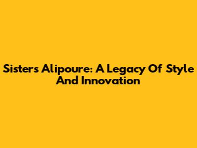 Sisters Alipoure: A Legacy Of Style And Innovation