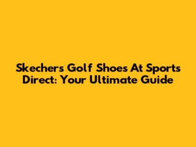 Skechers Golf Shoes At Sports Direct: Your Ultimate Guide