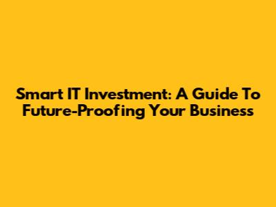 Smart IT Investment: A Guide To Future-Proofing Your Business