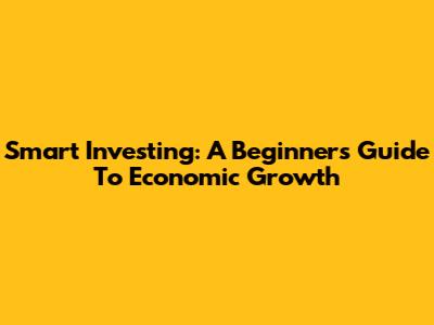 Smart Investing: A Beginner's Guide To Economic Growth