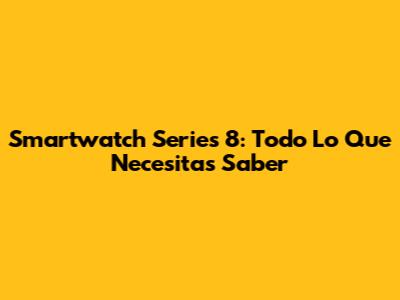 Smartwatch Series 8: Todo Lo Que Necesitas Saber