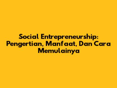 Social Entrepreneurship: Pengertian, Manfaat, Dan Cara Memulainya