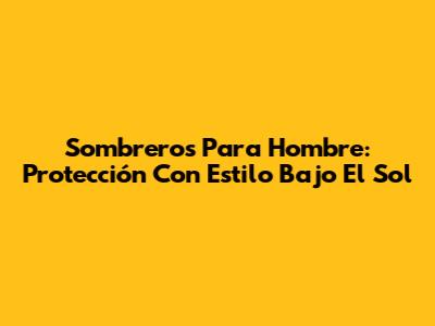 Sombreros Para Hombre: Protección Con Estilo Bajo El Sol
