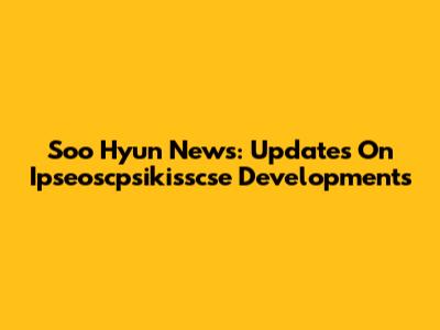 Soo Hyun News: Updates On Ipseoscpsikisscse Developments