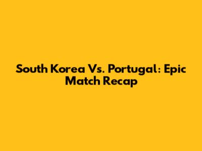 South Korea Vs. Portugal: Epic Match Recap