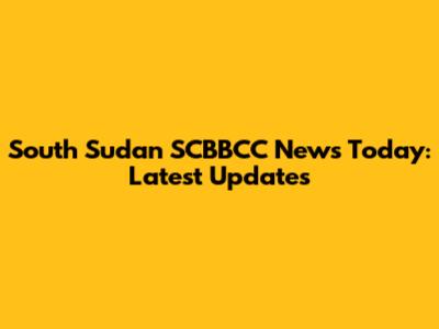 South Sudan SCBBCC News Today: Latest Updates