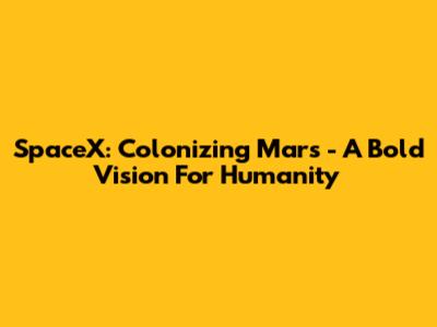 SpaceX: Colonizing Mars - A Bold Vision For Humanity