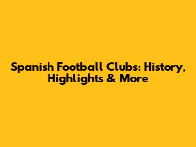 Spanish Football Clubs: History, Highlights & More