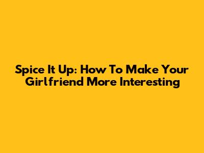 Spice It Up: How To Make Your Girlfriend More Interesting
