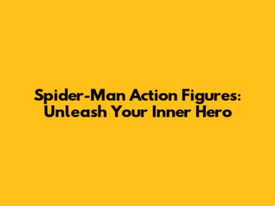 Spider-Man Action Figures: Unleash Your Inner Hero