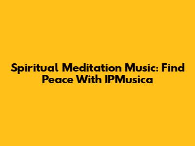 Spiritual Meditation Music: Find Peace With IPMusica