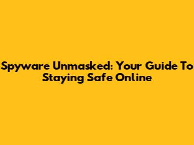 Spyware Unmasked: Your Guide To Staying Safe Online
