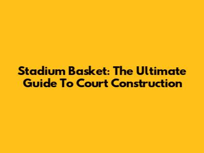 Stadium Basket: The Ultimate Guide To Court Construction