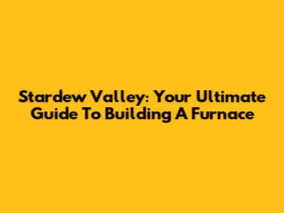 Stardew Valley: Your Ultimate Guide To Building A Furnace