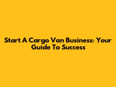 Start A Cargo Van Business: Your Guide To Success