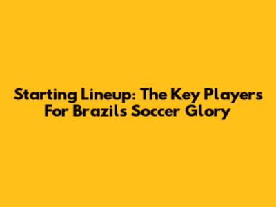 Starting Lineup: The Key Players For Brazil's Soccer Glory