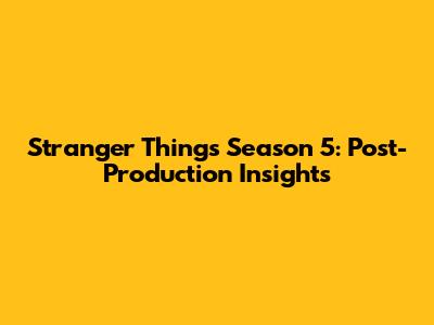 Stranger Things Season 5: Post-Production Insights