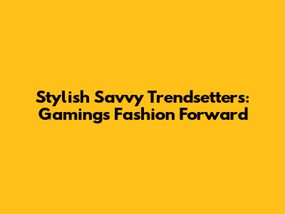 Stylish Savvy Trendsetters: Gaming's Fashion Forward