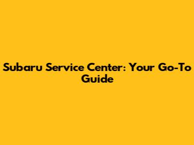 Subaru Service Center: Your Go-To Guide