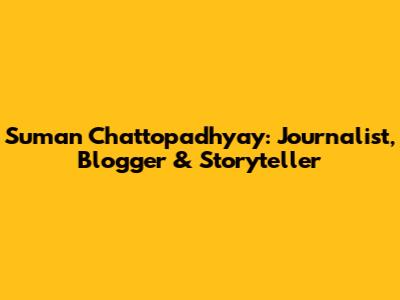 Suman Chattopadhyay: Journalist, Blogger & Storyteller