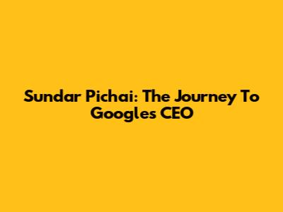 Sundar Pichai: The Journey To Google's CEO