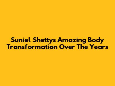Suniel Shetty's Amazing Body Transformation Over The Years
