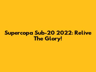 Supercopa Sub-20 2022: Relive The Glory!