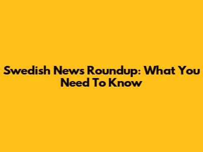 Swedish News Roundup: What You Need To Know