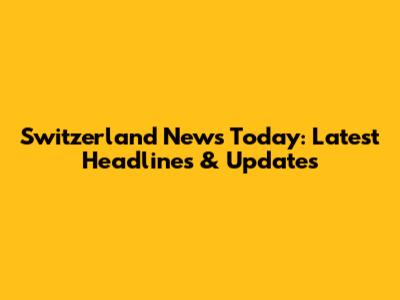 Switzerland News Today: Latest Headlines & Updates