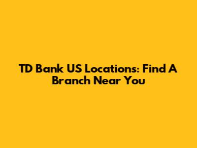 TD Bank US Locations: Find A Branch Near You